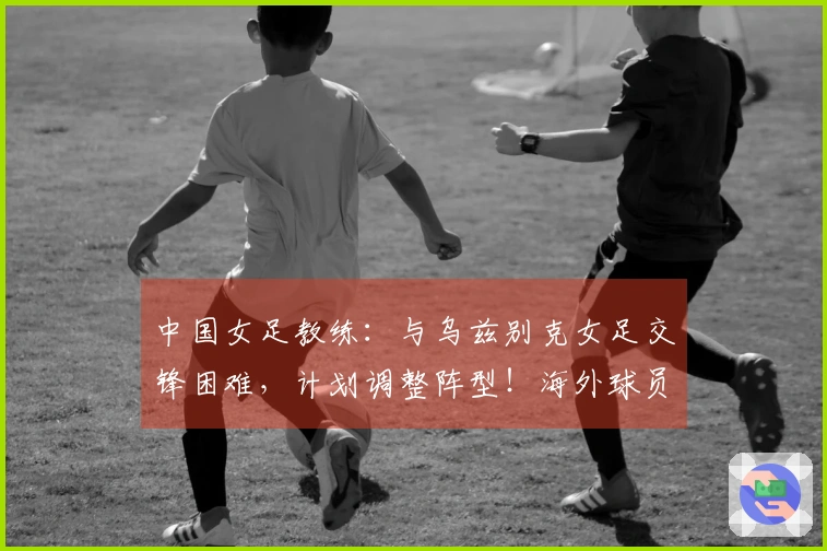 中国女足教练：与乌兹别克女足交锋困难，计划调整阵型！海外球员或登场