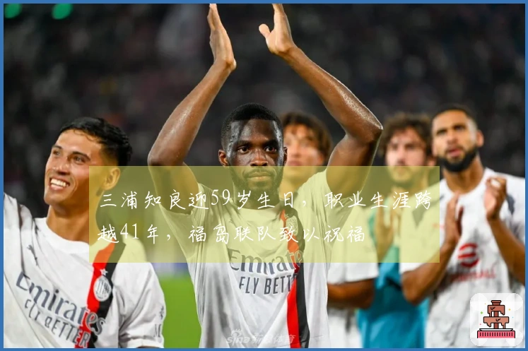 三浦知良迎59岁生日，职业生涯跨越41年，福岛联队致以祝福