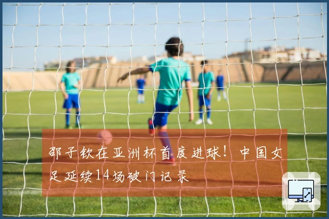 邵子钦在亚洲杯首度进球！中国女足延续14场破门记录