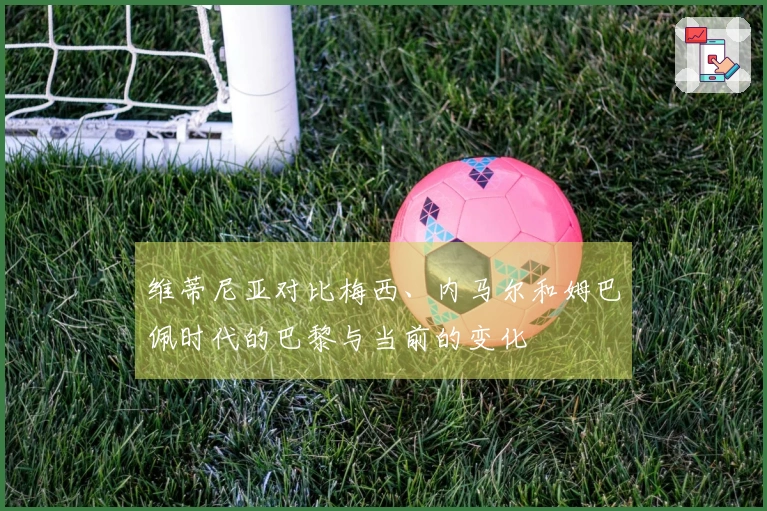 维蒂尼亚对比梅西、内马尔和姆巴佩时代的巴黎与当前的变化