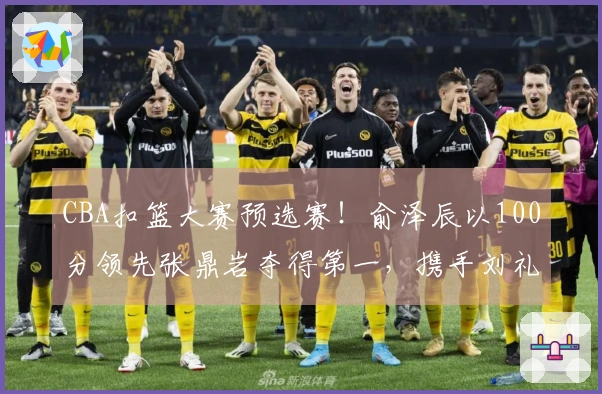 CBA扣篮大赛预选赛！俞泽辰以100分领先张鼎岩夺得第一，携手刘礼嘉晋级！
