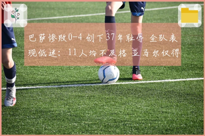 巴萨惨败0-4 创下37年耻辱 全队表现低迷：11人均不及格 亚马尔仅得5分