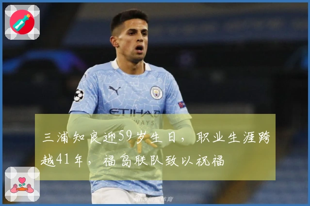 三浦知良迎59岁生日，职业生涯跨越41年，福岛联队致以祝福