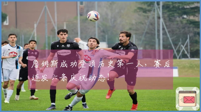 詹姆斯成功登顶历史第一人，赛后连发六条庆祝动态！