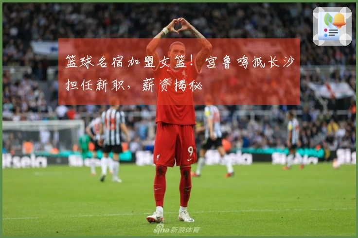 篮球名宿加盟女篮！宫鲁鸣抵长沙担任新职，薪资揭秘