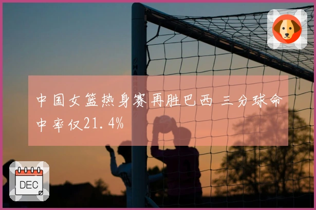 中国女篮热身赛再胜巴西 三分球命中率仅21.4%