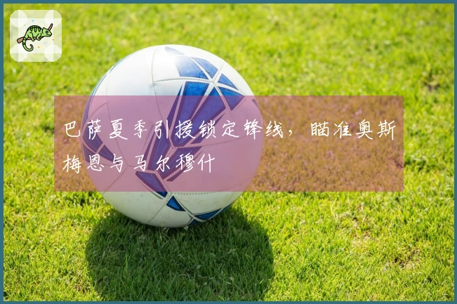 巴萨夏季引援锁定锋线，瞄准奥斯梅恩与马尔穆什