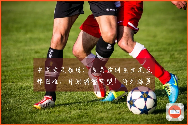 中国女足教练:与乌兹别克女足交锋困难,计划调整阵型!海外球员或登场
