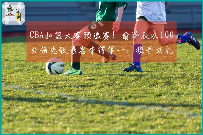 CBA扣篮大赛预选赛！俞泽辰以100分领先张鼎岩夺得第一，携手刘礼嘉晋级！