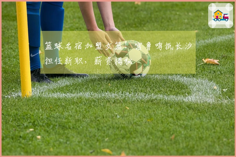 篮球名宿加盟女篮！宫鲁鸣抵长沙担任新职，薪资揭秘