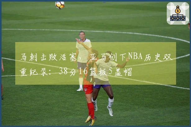 马刺击败活塞，亚马创下NBA历史双重纪录：38分16篮板5盖帽