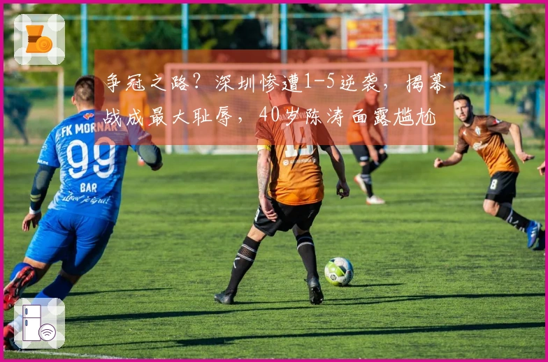 争冠之路？深圳惨遭1-5逆袭，揭幕战成最大耻辱，40岁陈涛面露尴尬